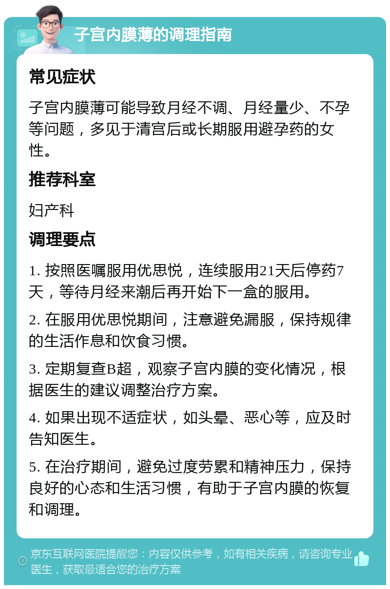 子宫内膜薄的调理指南 常见症状 子宫内膜薄可能导致月经不调、月经量少、不孕等问题，多见于清宫后或长期服用避孕药的女性。 推荐科室 妇产科 调理要点 1. 按照医嘱服用优思悦，连续服用21天后停药7天，等待月经来潮后再开始下一盒的服用。 2. 在服用优思悦期间，注意避免漏服，保持规律的生活作息和饮食习惯。 3. 定期复查B超，观察子宫内膜的变化情况，根据医生的建议调整治疗方案。 4. 如果出现不适症状，如头晕、恶心等，应及时告知医生。 5. 在治疗期间，避免过度劳累和精神压力，保持良好的心态和生活习惯，有助于子宫内膜的恢复和调理。