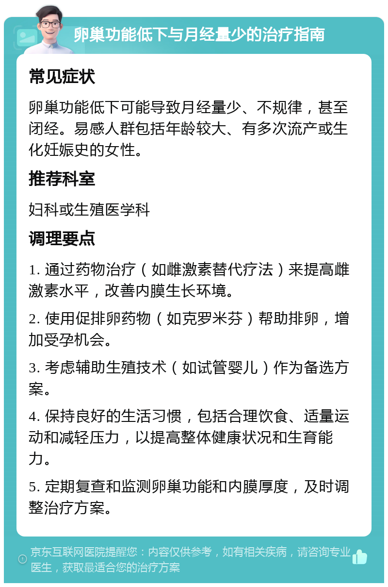 卵巢功能低下与月经量少的治疗指南 常见症状 卵巢功能低下可能导致月经量少、不规律，甚至闭经。易感人群包括年龄较大、有多次流产或生化妊娠史的女性。 推荐科室 妇科或生殖医学科 调理要点 1. 通过药物治疗（如雌激素替代疗法）来提高雌激素水平，改善内膜生长环境。 2. 使用促排卵药物（如克罗米芬）帮助排卵，增加受孕机会。 3. 考虑辅助生殖技术（如试管婴儿）作为备选方案。 4. 保持良好的生活习惯，包括合理饮食、适量运动和减轻压力，以提高整体健康状况和生育能力。 5. 定期复查和监测卵巢功能和内膜厚度，及时调整治疗方案。