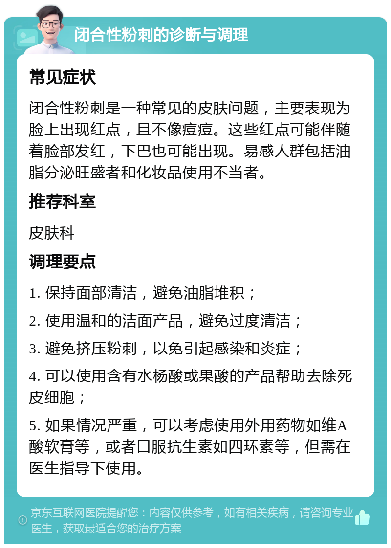 闭合性粉刺的诊断与调理 常见症状 闭合性粉刺是一种常见的皮肤问题，主要表现为脸上出现红点，且不像痘痘。这些红点可能伴随着脸部发红，下巴也可能出现。易感人群包括油脂分泌旺盛者和化妆品使用不当者。 推荐科室 皮肤科 调理要点 1. 保持面部清洁，避免油脂堆积； 2. 使用温和的洁面产品，避免过度清洁； 3. 避免挤压粉刺，以免引起感染和炎症； 4. 可以使用含有水杨酸或果酸的产品帮助去除死皮细胞； 5. 如果情况严重，可以考虑使用外用药物如维A酸软膏等，或者口服抗生素如四环素等，但需在医生指导下使用。