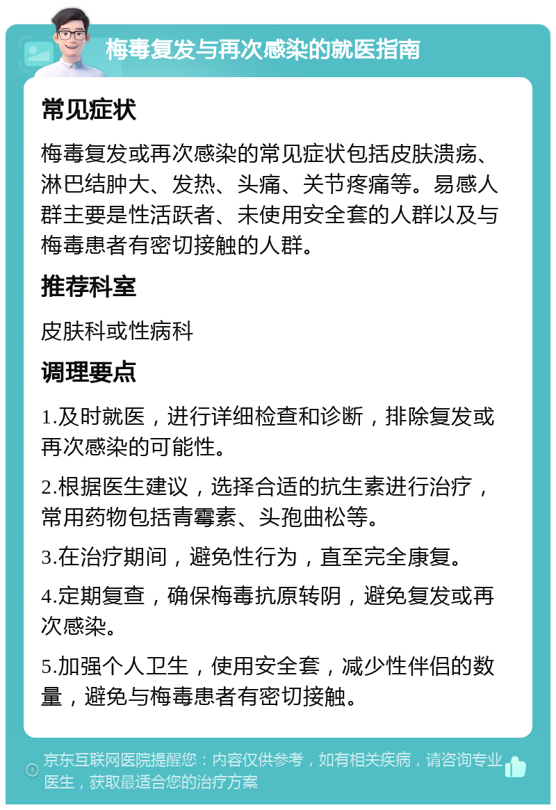 梅毒复发与再次感染的就医指南 常见症状 梅毒复发或再次感染的常见症状包括皮肤溃疡、淋巴结肿大、发热、头痛、关节疼痛等。易感人群主要是性活跃者、未使用安全套的人群以及与梅毒患者有密切接触的人群。 推荐科室 皮肤科或性病科 调理要点 1.及时就医，进行详细检查和诊断，排除复发或再次感染的可能性。 2.根据医生建议，选择合适的抗生素进行治疗，常用药物包括青霉素、头孢曲松等。 3.在治疗期间，避免性行为，直至完全康复。 4.定期复查，确保梅毒抗原转阴，避免复发或再次感染。 5.加强个人卫生，使用安全套，减少性伴侣的数量，避免与梅毒患者有密切接触。