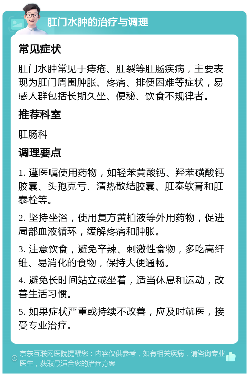 肛门水肿的治疗与调理 常见症状 肛门水肿常见于痔疮、肛裂等肛肠疾病，主要表现为肛门周围肿胀、疼痛、排便困难等症状，易感人群包括长期久坐、便秘、饮食不规律者。 推荐科室 肛肠科 调理要点 1. 遵医嘱使用药物，如轻苯黄酸钙、羟苯磺酸钙胶囊、头孢克亏、清热散结胶囊、肛泰软膏和肛泰栓等。 2. 坚持坐浴，使用复方黄柏液等外用药物，促进局部血液循环，缓解疼痛和肿胀。 3. 注意饮食，避免辛辣、刺激性食物，多吃高纤维、易消化的食物，保持大便通畅。 4. 避免长时间站立或坐着，适当休息和运动，改善生活习惯。 5. 如果症状严重或持续不改善，应及时就医，接受专业治疗。