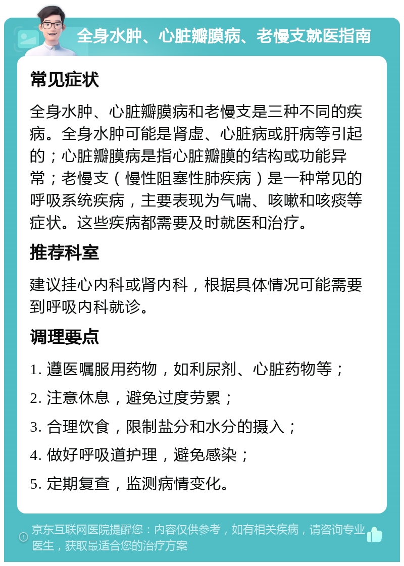 全身水肿、心脏瓣膜病、老慢支就医指南 常见症状 全身水肿、心脏瓣膜病和老慢支是三种不同的疾病。全身水肿可能是肾虚、心脏病或肝病等引起的；心脏瓣膜病是指心脏瓣膜的结构或功能异常；老慢支（慢性阻塞性肺疾病）是一种常见的呼吸系统疾病，主要表现为气喘、咳嗽和咳痰等症状。这些疾病都需要及时就医和治疗。 推荐科室 建议挂心内科或肾内科，根据具体情况可能需要到呼吸内科就诊。 调理要点 1. 遵医嘱服用药物，如利尿剂、心脏药物等； 2. 注意休息，避免过度劳累； 3. 合理饮食，限制盐分和水分的摄入； 4. 做好呼吸道护理，避免感染； 5. 定期复查，监测病情变化。