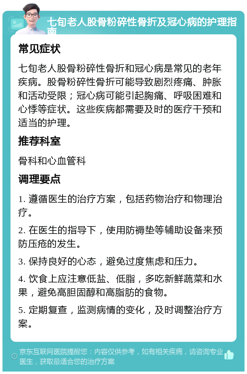 七旬老人股骨粉碎性骨折及冠心病的护理指南 常见症状 七旬老人股骨粉碎性骨折和冠心病是常见的老年疾病。股骨粉碎性骨折可能导致剧烈疼痛、肿胀和活动受限；冠心病可能引起胸痛、呼吸困难和心悸等症状。这些疾病都需要及时的医疗干预和适当的护理。 推荐科室 骨科和心血管科 调理要点 1. 遵循医生的治疗方案，包括药物治疗和物理治疗。 2. 在医生的指导下，使用防褥垫等辅助设备来预防压疮的发生。 3. 保持良好的心态，避免过度焦虑和压力。 4. 饮食上应注意低盐、低脂，多吃新鲜蔬菜和水果，避免高胆固醇和高脂肪的食物。 5. 定期复查，监测病情的变化，及时调整治疗方案。