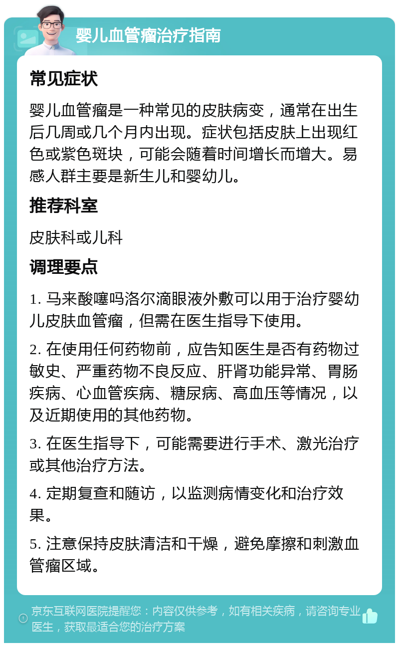 婴儿血管瘤治疗指南 常见症状 婴儿血管瘤是一种常见的皮肤病变，通常在出生后几周或几个月内出现。症状包括皮肤上出现红色或紫色斑块，可能会随着时间增长而增大。易感人群主要是新生儿和婴幼儿。 推荐科室 皮肤科或儿科 调理要点 1. 马来酸噻吗洛尔滴眼液外敷可以用于治疗婴幼儿皮肤血管瘤，但需在医生指导下使用。 2. 在使用任何药物前，应告知医生是否有药物过敏史、严重药物不良反应、肝肾功能异常、胃肠疾病、心血管疾病、糖尿病、高血压等情况，以及近期使用的其他药物。 3. 在医生指导下，可能需要进行手术、激光治疗或其他治疗方法。 4. 定期复查和随访，以监测病情变化和治疗效果。 5. 注意保持皮肤清洁和干燥，避免摩擦和刺激血管瘤区域。