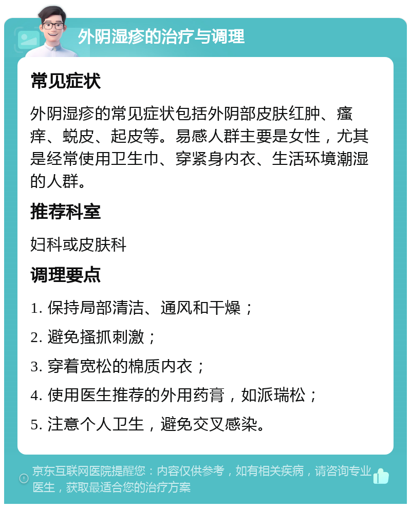 外阴湿疹的治疗与调理 常见症状 外阴湿疹的常见症状包括外阴部皮肤红肿、瘙痒、蜕皮、起皮等。易感人群主要是女性，尤其是经常使用卫生巾、穿紧身内衣、生活环境潮湿的人群。 推荐科室 妇科或皮肤科 调理要点 1. 保持局部清洁、通风和干燥； 2. 避免搔抓刺激； 3. 穿着宽松的棉质内衣； 4. 使用医生推荐的外用药膏，如派瑞松； 5. 注意个人卫生，避免交叉感染。