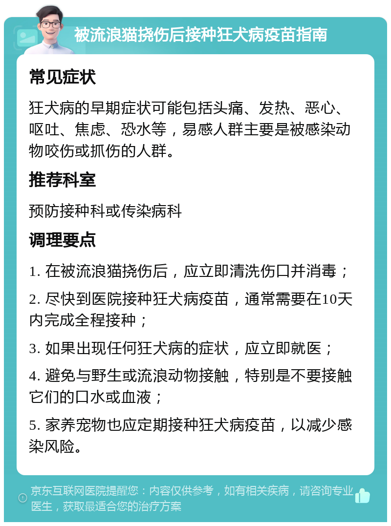 被流浪猫挠伤后接种狂犬病疫苗指南 常见症状 狂犬病的早期症状可能包括头痛、发热、恶心、呕吐、焦虑、恐水等，易感人群主要是被感染动物咬伤或抓伤的人群。 推荐科室 预防接种科或传染病科 调理要点 1. 在被流浪猫挠伤后，应立即清洗伤口并消毒； 2. 尽快到医院接种狂犬病疫苗，通常需要在10天内完成全程接种； 3. 如果出现任何狂犬病的症状，应立即就医； 4. 避免与野生或流浪动物接触，特别是不要接触它们的口水或血液； 5. 家养宠物也应定期接种狂犬病疫苗，以减少感染风险。