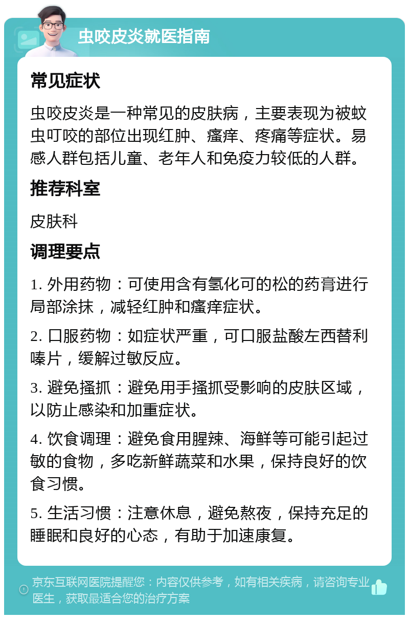 虫咬皮炎就医指南 常见症状 虫咬皮炎是一种常见的皮肤病，主要表现为被蚊虫叮咬的部位出现红肿、瘙痒、疼痛等症状。易感人群包括儿童、老年人和免疫力较低的人群。 推荐科室 皮肤科 调理要点 1. 外用药物：可使用含有氢化可的松的药膏进行局部涂抹，减轻红肿和瘙痒症状。 2. 口服药物：如症状严重，可口服盐酸左西替利嗪片，缓解过敏反应。 3. 避免搔抓：避免用手搔抓受影响的皮肤区域，以防止感染和加重症状。 4. 饮食调理：避免食用腥辣、海鲜等可能引起过敏的食物，多吃新鲜蔬菜和水果，保持良好的饮食习惯。 5. 生活习惯：注意休息，避免熬夜，保持充足的睡眠和良好的心态，有助于加速康复。