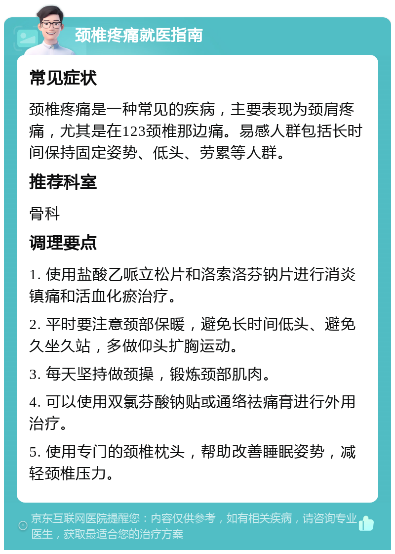 颈椎疼痛就医指南 常见症状 颈椎疼痛是一种常见的疾病，主要表现为颈肩疼痛，尤其是在123颈椎那边痛。易感人群包括长时间保持固定姿势、低头、劳累等人群。 推荐科室 骨科 调理要点 1. 使用盐酸乙哌立松片和洛索洛芬钠片进行消炎镇痛和活血化瘀治疗。 2. 平时要注意颈部保暖，避免长时间低头、避免久坐久站，多做仰头扩胸运动。 3. 每天坚持做颈操，锻炼颈部肌肉。 4. 可以使用双氯芬酸钠贴或通络祛痛膏进行外用治疗。 5. 使用专门的颈椎枕头，帮助改善睡眠姿势，减轻颈椎压力。