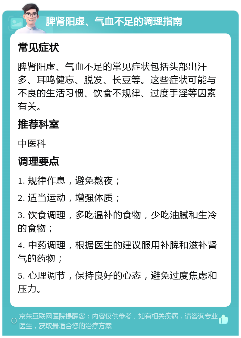 脾肾阳虚、气血不足的调理指南 常见症状 脾肾阳虚、气血不足的常见症状包括头部出汗多、耳鸣健忘、脱发、长豆等。这些症状可能与不良的生活习惯、饮食不规律、过度手淫等因素有关。 推荐科室 中医科 调理要点 1. 规律作息，避免熬夜； 2. 适当运动，增强体质； 3. 饮食调理，多吃温补的食物，少吃油腻和生冷的食物； 4. 中药调理，根据医生的建议服用补脾和滋补肾气的药物； 5. 心理调节，保持良好的心态，避免过度焦虑和压力。