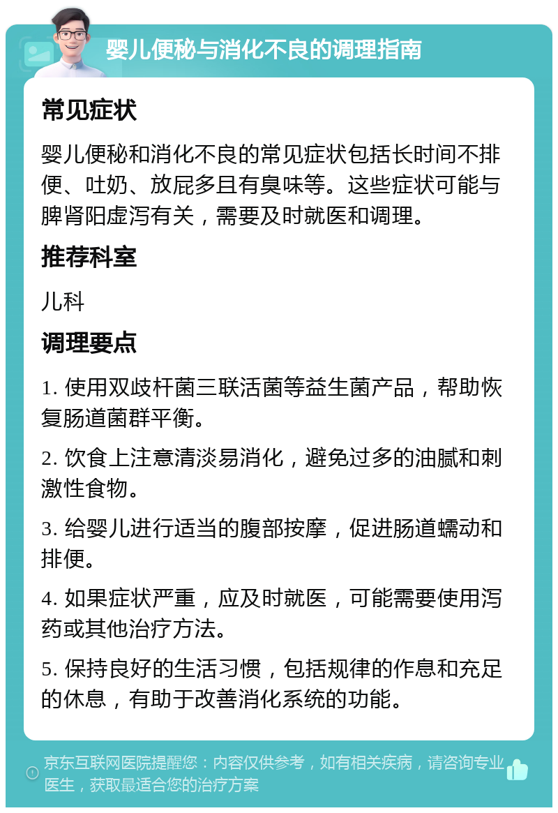 婴儿便秘与消化不良的调理指南 常见症状 婴儿便秘和消化不良的常见症状包括长时间不排便、吐奶、放屁多且有臭味等。这些症状可能与脾肾阳虚泻有关，需要及时就医和调理。 推荐科室 儿科 调理要点 1. 使用双歧杆菌三联活菌等益生菌产品，帮助恢复肠道菌群平衡。 2. 饮食上注意清淡易消化，避免过多的油腻和刺激性食物。 3. 给婴儿进行适当的腹部按摩，促进肠道蠕动和排便。 4. 如果症状严重，应及时就医，可能需要使用泻药或其他治疗方法。 5. 保持良好的生活习惯，包括规律的作息和充足的休息，有助于改善消化系统的功能。