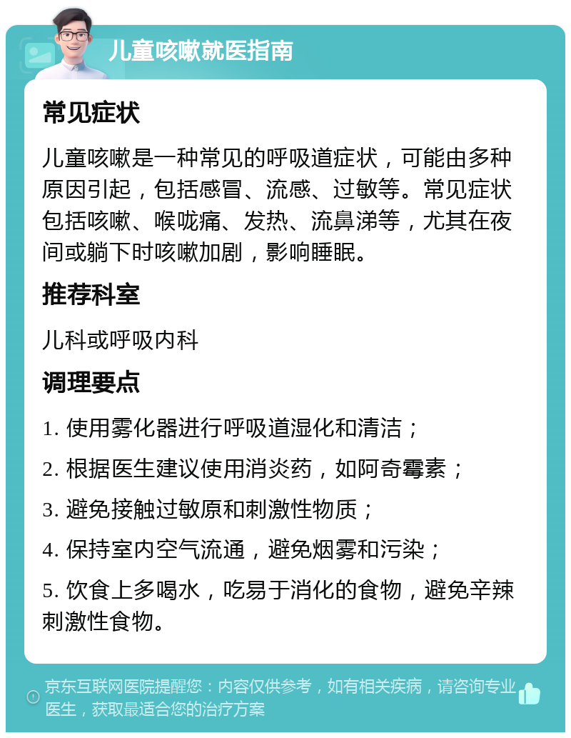 儿童咳嗽就医指南 常见症状 儿童咳嗽是一种常见的呼吸道症状，可能由多种原因引起，包括感冒、流感、过敏等。常见症状包括咳嗽、喉咙痛、发热、流鼻涕等，尤其在夜间或躺下时咳嗽加剧，影响睡眠。 推荐科室 儿科或呼吸内科 调理要点 1. 使用雾化器进行呼吸道湿化和清洁； 2. 根据医生建议使用消炎药，如阿奇霉素； 3. 避免接触过敏原和刺激性物质； 4. 保持室内空气流通，避免烟雾和污染； 5. 饮食上多喝水，吃易于消化的食物，避免辛辣刺激性食物。