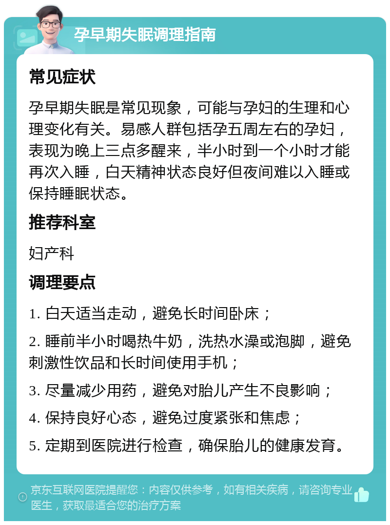 孕早期失眠调理指南 常见症状 孕早期失眠是常见现象，可能与孕妇的生理和心理变化有关。易感人群包括孕五周左右的孕妇，表现为晚上三点多醒来，半小时到一个小时才能再次入睡，白天精神状态良好但夜间难以入睡或保持睡眠状态。 推荐科室 妇产科 调理要点 1. 白天适当走动，避免长时间卧床； 2. 睡前半小时喝热牛奶，洗热水澡或泡脚，避免刺激性饮品和长时间使用手机； 3. 尽量减少用药，避免对胎儿产生不良影响； 4. 保持良好心态，避免过度紧张和焦虑； 5. 定期到医院进行检查，确保胎儿的健康发育。