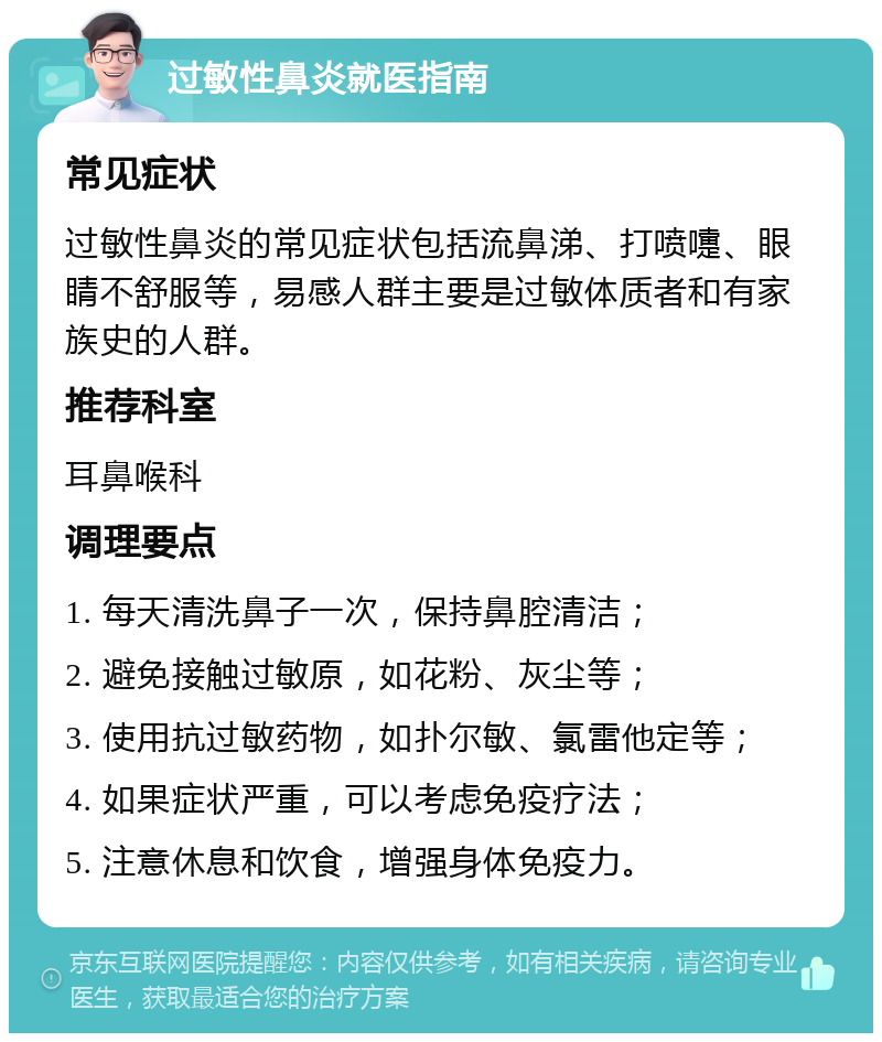 过敏性鼻炎就医指南 常见症状 过敏性鼻炎的常见症状包括流鼻涕、打喷嚏、眼睛不舒服等，易感人群主要是过敏体质者和有家族史的人群。 推荐科室 耳鼻喉科 调理要点 1. 每天清洗鼻子一次，保持鼻腔清洁； 2. 避免接触过敏原，如花粉、灰尘等； 3. 使用抗过敏药物，如扑尔敏、氯雷他定等； 4. 如果症状严重，可以考虑免疫疗法； 5. 注意休息和饮食，增强身体免疫力。