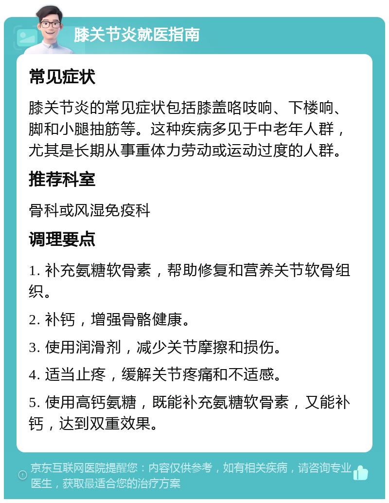 膝关节炎就医指南 常见症状 膝关节炎的常见症状包括膝盖咯吱响、下楼响、脚和小腿抽筋等。这种疾病多见于中老年人群，尤其是长期从事重体力劳动或运动过度的人群。 推荐科室 骨科或风湿免疫科 调理要点 1. 补充氨糖软骨素，帮助修复和营养关节软骨组织。 2. 补钙，增强骨骼健康。 3. 使用润滑剂，减少关节摩擦和损伤。 4. 适当止疼，缓解关节疼痛和不适感。 5. 使用高钙氨糖，既能补充氨糖软骨素，又能补钙，达到双重效果。