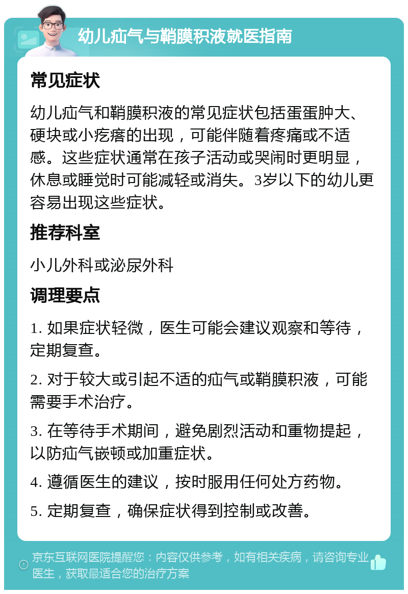 幼儿疝气与鞘膜积液就医指南 常见症状 幼儿疝气和鞘膜积液的常见症状包括蛋蛋肿大、硬块或小疙瘩的出现，可能伴随着疼痛或不适感。这些症状通常在孩子活动或哭闹时更明显，休息或睡觉时可能减轻或消失。3岁以下的幼儿更容易出现这些症状。 推荐科室 小儿外科或泌尿外科 调理要点 1. 如果症状轻微，医生可能会建议观察和等待，定期复查。 2. 对于较大或引起不适的疝气或鞘膜积液，可能需要手术治疗。 3. 在等待手术期间，避免剧烈活动和重物提起，以防疝气嵌顿或加重症状。 4. 遵循医生的建议，按时服用任何处方药物。 5. 定期复查，确保症状得到控制或改善。