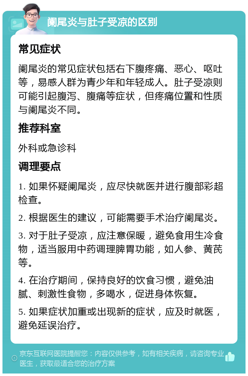 阑尾炎与肚子受凉的区别 常见症状 阑尾炎的常见症状包括右下腹疼痛、恶心、呕吐等，易感人群为青少年和年轻成人。肚子受凉则可能引起腹泻、腹痛等症状，但疼痛位置和性质与阑尾炎不同。 推荐科室 外科或急诊科 调理要点 1. 如果怀疑阑尾炎，应尽快就医并进行腹部彩超检查。 2. 根据医生的建议，可能需要手术治疗阑尾炎。 3. 对于肚子受凉，应注意保暖，避免食用生冷食物，适当服用中药调理脾胃功能，如人参、黄芪等。 4. 在治疗期间，保持良好的饮食习惯，避免油腻、刺激性食物，多喝水，促进身体恢复。 5. 如果症状加重或出现新的症状，应及时就医，避免延误治疗。