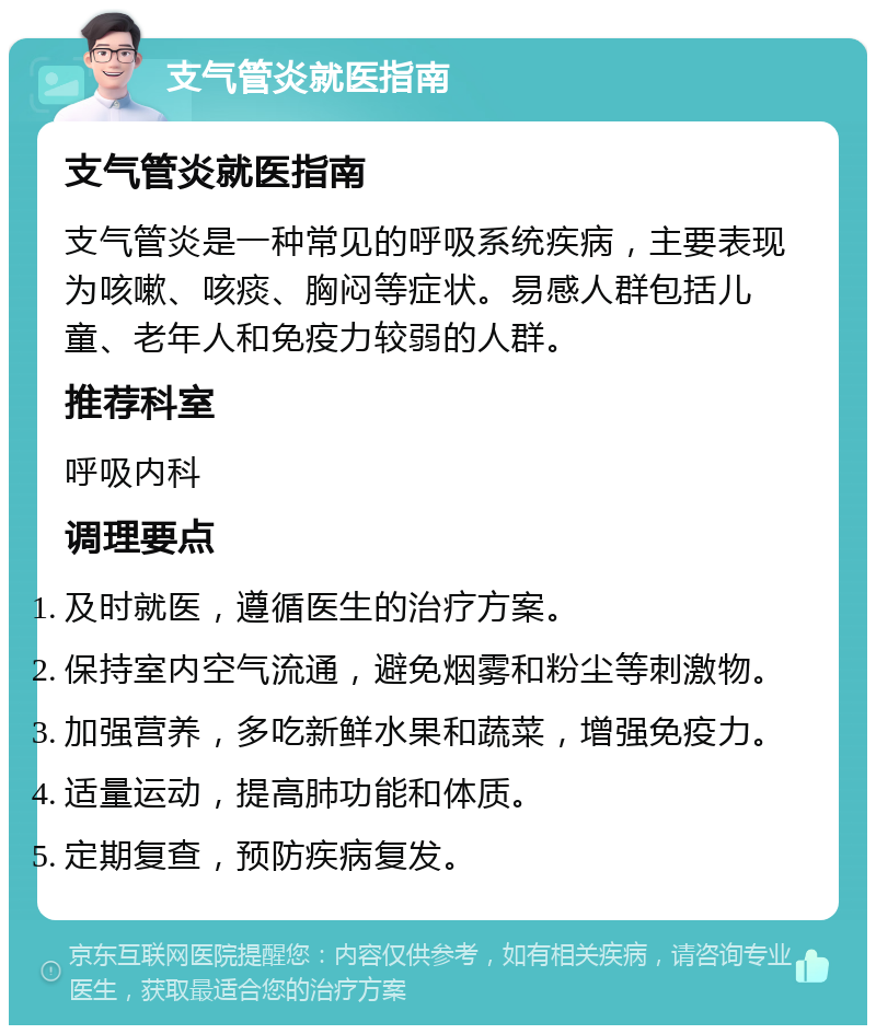 支气管炎就医指南 支气管炎就医指南 支气管炎是一种常见的呼吸系统疾病，主要表现为咳嗽、咳痰、胸闷等症状。易感人群包括儿童、老年人和免疫力较弱的人群。 推荐科室 呼吸内科 调理要点 及时就医，遵循医生的治疗方案。 保持室内空气流通，避免烟雾和粉尘等刺激物。 加强营养，多吃新鲜水果和蔬菜，增强免疫力。 适量运动，提高肺功能和体质。 定期复查，预防疾病复发。