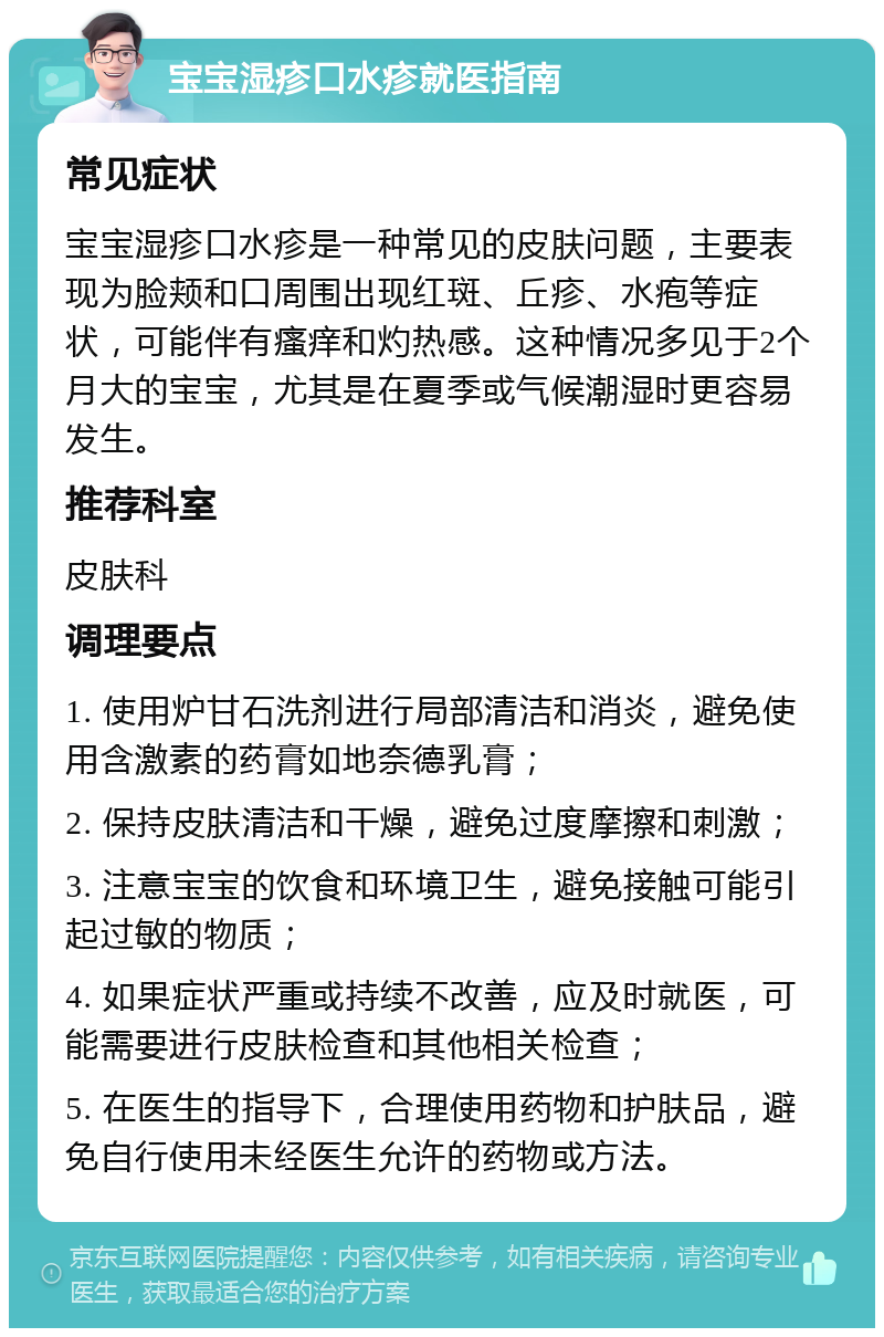 宝宝湿疹口水疹就医指南 常见症状 宝宝湿疹口水疹是一种常见的皮肤问题，主要表现为脸颊和口周围出现红斑、丘疹、水疱等症状，可能伴有瘙痒和灼热感。这种情况多见于2个月大的宝宝，尤其是在夏季或气候潮湿时更容易发生。 推荐科室 皮肤科 调理要点 1. 使用炉甘石洗剂进行局部清洁和消炎，避免使用含激素的药膏如地奈德乳膏； 2. 保持皮肤清洁和干燥，避免过度摩擦和刺激； 3. 注意宝宝的饮食和环境卫生，避免接触可能引起过敏的物质； 4. 如果症状严重或持续不改善，应及时就医，可能需要进行皮肤检查和其他相关检查； 5. 在医生的指导下，合理使用药物和护肤品，避免自行使用未经医生允许的药物或方法。