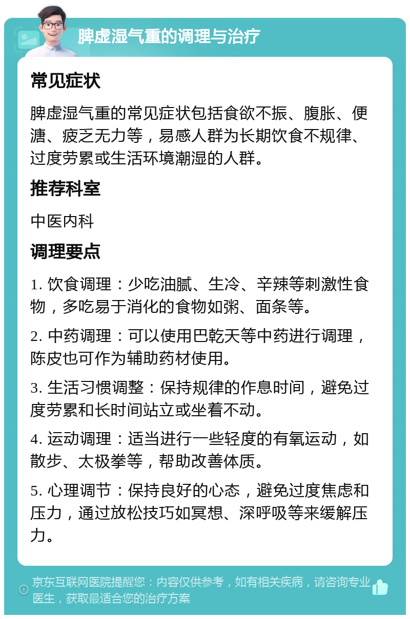 脾虚湿气重的调理与治疗 常见症状 脾虚湿气重的常见症状包括食欲不振、腹胀、便溏、疲乏无力等，易感人群为长期饮食不规律、过度劳累或生活环境潮湿的人群。 推荐科室 中医内科 调理要点 1. 饮食调理：少吃油腻、生冷、辛辣等刺激性食物，多吃易于消化的食物如粥、面条等。 2. 中药调理：可以使用巴乾天等中药进行调理，陈皮也可作为辅助药材使用。 3. 生活习惯调整：保持规律的作息时间，避免过度劳累和长时间站立或坐着不动。 4. 运动调理：适当进行一些轻度的有氧运动，如散步、太极拳等，帮助改善体质。 5. 心理调节：保持良好的心态，避免过度焦虑和压力，通过放松技巧如冥想、深呼吸等来缓解压力。