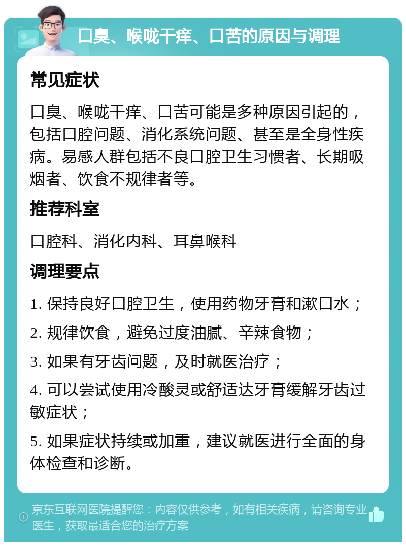 口臭、喉咙干痒、口苦的原因与调理 常见症状 口臭、喉咙干痒、口苦可能是多种原因引起的，包括口腔问题、消化系统问题、甚至是全身性疾病。易感人群包括不良口腔卫生习惯者、长期吸烟者、饮食不规律者等。 推荐科室 口腔科、消化内科、耳鼻喉科 调理要点 1. 保持良好口腔卫生，使用药物牙膏和漱口水； 2. 规律饮食，避免过度油腻、辛辣食物； 3. 如果有牙齿问题，及时就医治疗； 4. 可以尝试使用冷酸灵或舒适达牙膏缓解牙齿过敏症状； 5. 如果症状持续或加重，建议就医进行全面的身体检查和诊断。