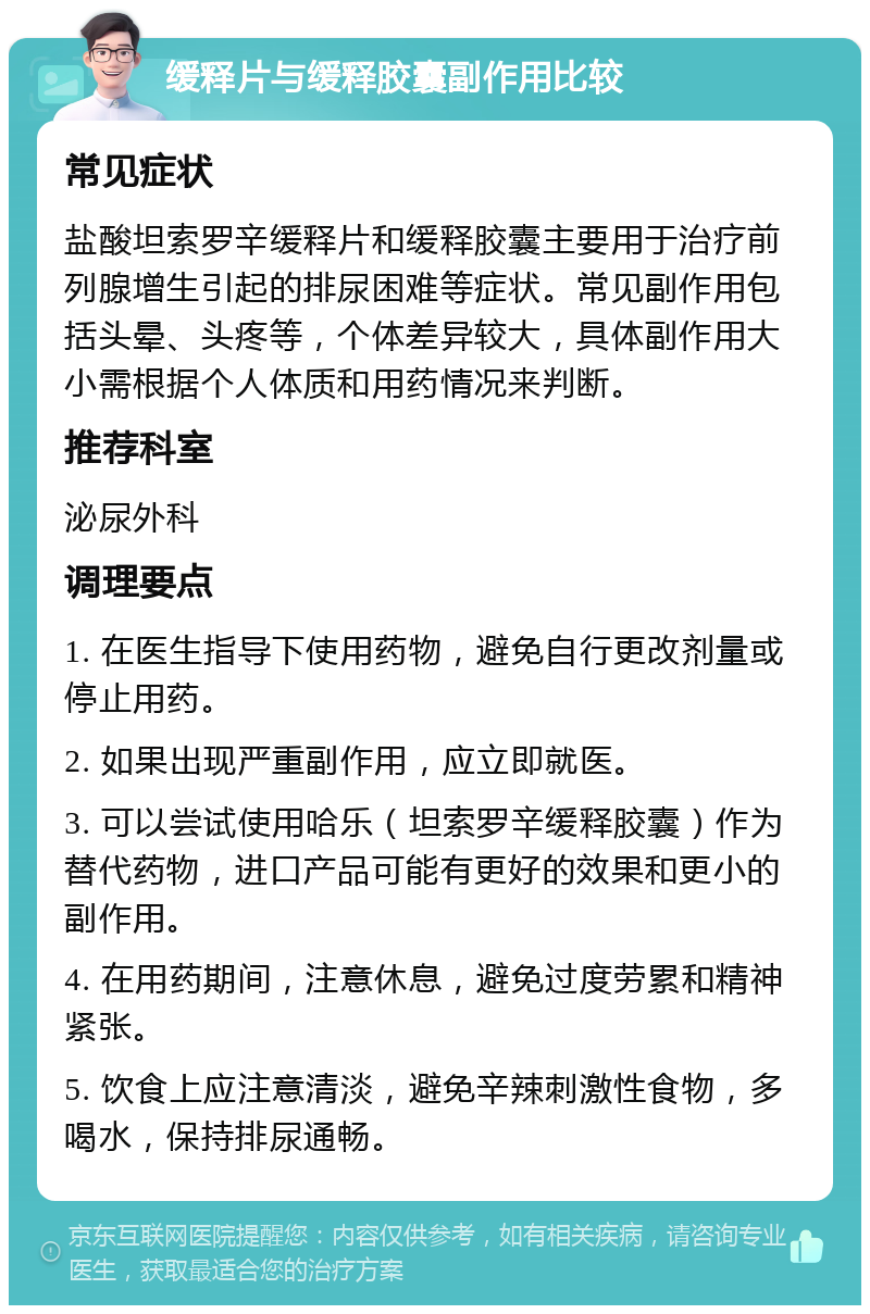 缓释片与缓释胶囊副作用比较 常见症状 盐酸坦索罗辛缓释片和缓释胶囊主要用于治疗前列腺增生引起的排尿困难等症状。常见副作用包括头晕、头疼等，个体差异较大，具体副作用大小需根据个人体质和用药情况来判断。 推荐科室 泌尿外科 调理要点 1. 在医生指导下使用药物，避免自行更改剂量或停止用药。 2. 如果出现严重副作用，应立即就医。 3. 可以尝试使用哈乐（坦索罗辛缓释胶囊）作为替代药物，进口产品可能有更好的效果和更小的副作用。 4. 在用药期间，注意休息，避免过度劳累和精神紧张。 5. 饮食上应注意清淡，避免辛辣刺激性食物，多喝水，保持排尿通畅。