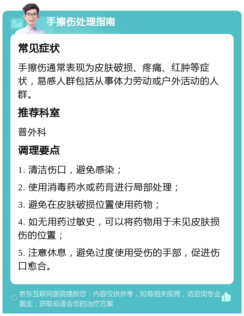 手擦伤处理指南 常见症状 手擦伤通常表现为皮肤破损、疼痛、红肿等症状，易感人群包括从事体力劳动或户外活动的人群。 推荐科室 普外科 调理要点 1. 清洁伤口，避免感染； 2. 使用消毒药水或药膏进行局部处理； 3. 避免在皮肤破损位置使用药物； 4. 如无用药过敏史，可以将药物用于未见皮肤损伤的位置； 5. 注意休息，避免过度使用受伤的手部，促进伤口愈合。