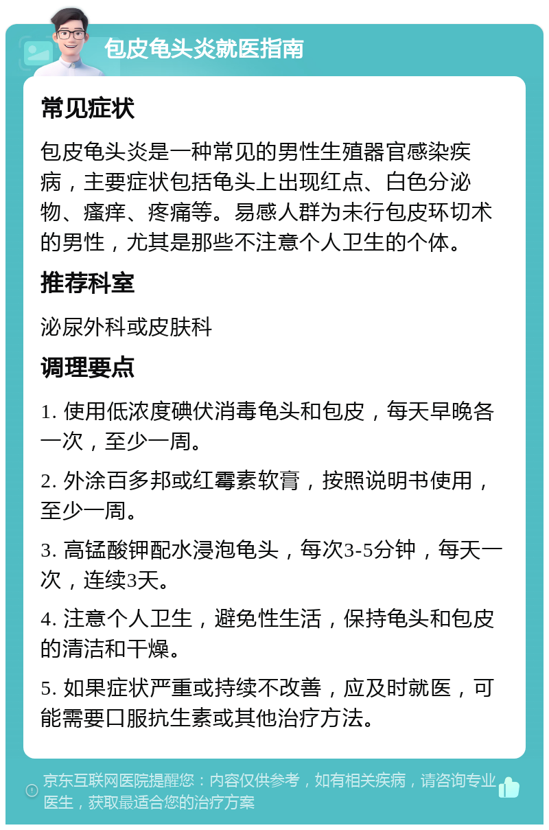 包皮龟头炎就医指南 常见症状 包皮龟头炎是一种常见的男性生殖器官感染疾病，主要症状包括龟头上出现红点、白色分泌物、瘙痒、疼痛等。易感人群为未行包皮环切术的男性，尤其是那些不注意个人卫生的个体。 推荐科室 泌尿外科或皮肤科 调理要点 1. 使用低浓度碘伏消毒龟头和包皮，每天早晚各一次，至少一周。 2. 外涂百多邦或红霉素软膏，按照说明书使用，至少一周。 3. 高锰酸钾配水浸泡龟头，每次3-5分钟，每天一次，连续3天。 4. 注意个人卫生，避免性生活，保持龟头和包皮的清洁和干燥。 5. 如果症状严重或持续不改善，应及时就医，可能需要口服抗生素或其他治疗方法。