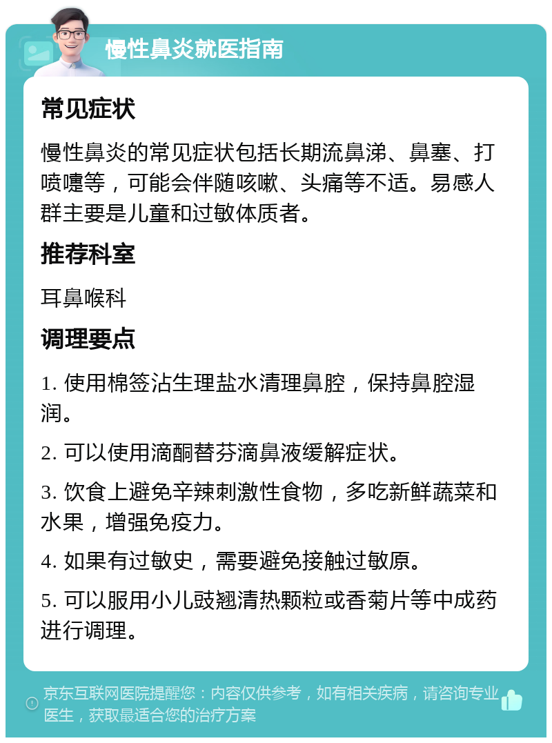 慢性鼻炎就医指南 常见症状 慢性鼻炎的常见症状包括长期流鼻涕、鼻塞、打喷嚏等，可能会伴随咳嗽、头痛等不适。易感人群主要是儿童和过敏体质者。 推荐科室 耳鼻喉科 调理要点 1. 使用棉签沾生理盐水清理鼻腔，保持鼻腔湿润。 2. 可以使用滴酮替芬滴鼻液缓解症状。 3. 饮食上避免辛辣刺激性食物，多吃新鲜蔬菜和水果，增强免疫力。 4. 如果有过敏史，需要避免接触过敏原。 5. 可以服用小儿豉翘清热颗粒或香菊片等中成药进行调理。