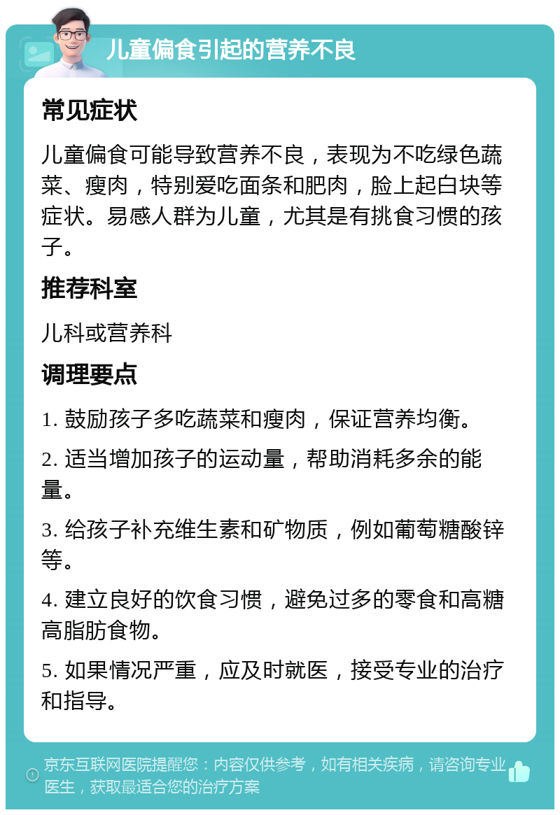 儿童偏食引起的营养不良 常见症状 儿童偏食可能导致营养不良，表现为不吃绿色蔬菜、瘦肉，特别爱吃面条和肥肉，脸上起白块等症状。易感人群为儿童，尤其是有挑食习惯的孩子。 推荐科室 儿科或营养科 调理要点 1. 鼓励孩子多吃蔬菜和瘦肉，保证营养均衡。 2. 适当增加孩子的运动量，帮助消耗多余的能量。 3. 给孩子补充维生素和矿物质，例如葡萄糖酸锌等。 4. 建立良好的饮食习惯，避免过多的零食和高糖高脂肪食物。 5. 如果情况严重，应及时就医，接受专业的治疗和指导。