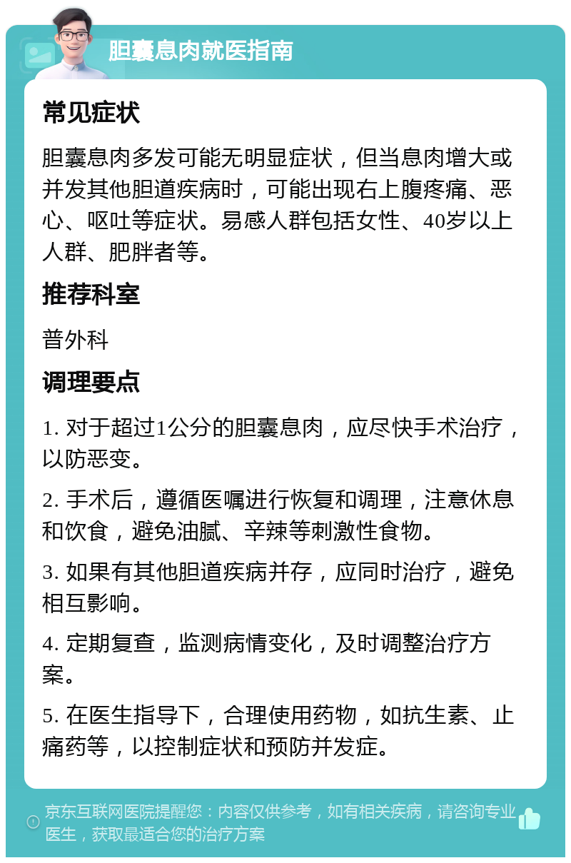 胆囊息肉就医指南 常见症状 胆囊息肉多发可能无明显症状，但当息肉增大或并发其他胆道疾病时，可能出现右上腹疼痛、恶心、呕吐等症状。易感人群包括女性、40岁以上人群、肥胖者等。 推荐科室 普外科 调理要点 1. 对于超过1公分的胆囊息肉，应尽快手术治疗，以防恶变。 2. 手术后，遵循医嘱进行恢复和调理，注意休息和饮食，避免油腻、辛辣等刺激性食物。 3. 如果有其他胆道疾病并存，应同时治疗，避免相互影响。 4. 定期复查，监测病情变化，及时调整治疗方案。 5. 在医生指导下，合理使用药物，如抗生素、止痛药等，以控制症状和预防并发症。