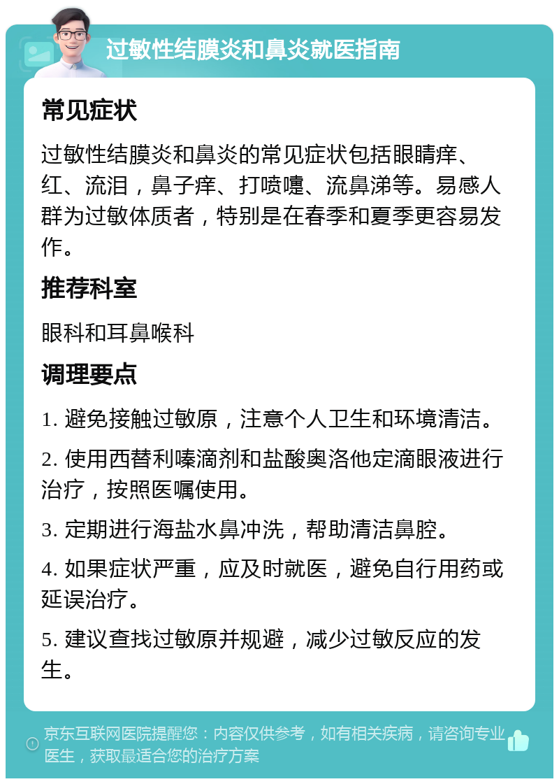 过敏性结膜炎和鼻炎就医指南 常见症状 过敏性结膜炎和鼻炎的常见症状包括眼睛痒、红、流泪，鼻子痒、打喷嚏、流鼻涕等。易感人群为过敏体质者，特别是在春季和夏季更容易发作。 推荐科室 眼科和耳鼻喉科 调理要点 1. 避免接触过敏原，注意个人卫生和环境清洁。 2. 使用西替利嗪滴剂和盐酸奥洛他定滴眼液进行治疗，按照医嘱使用。 3. 定期进行海盐水鼻冲洗，帮助清洁鼻腔。 4. 如果症状严重，应及时就医，避免自行用药或延误治疗。 5. 建议查找过敏原并规避，减少过敏反应的发生。