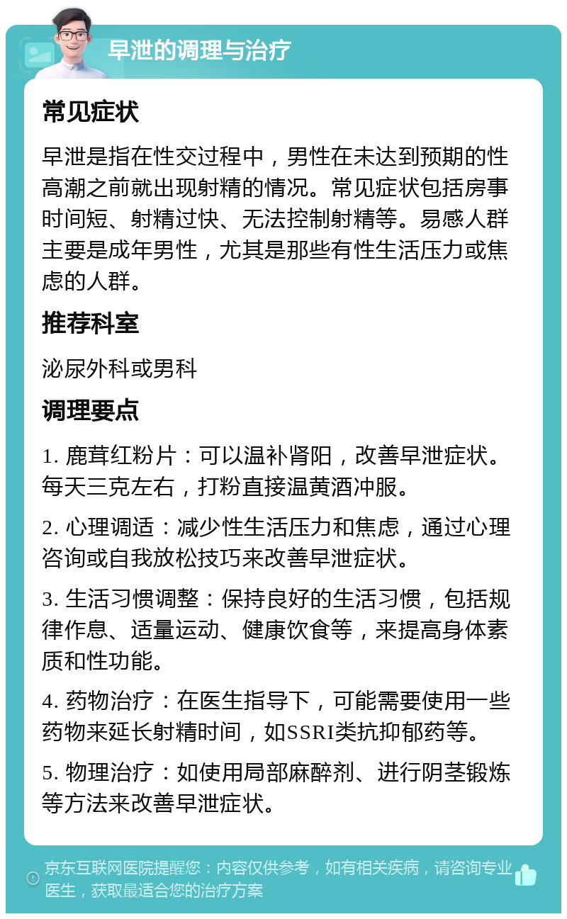 早泄的调理与治疗 常见症状 早泄是指在性交过程中，男性在未达到预期的性高潮之前就出现射精的情况。常见症状包括房事时间短、射精过快、无法控制射精等。易感人群主要是成年男性，尤其是那些有性生活压力或焦虑的人群。 推荐科室 泌尿外科或男科 调理要点 1. 鹿茸红粉片：可以温补肾阳，改善早泄症状。每天三克左右，打粉直接温黄酒冲服。 2. 心理调适：减少性生活压力和焦虑，通过心理咨询或自我放松技巧来改善早泄症状。 3. 生活习惯调整：保持良好的生活习惯，包括规律作息、适量运动、健康饮食等，来提高身体素质和性功能。 4. 药物治疗：在医生指导下，可能需要使用一些药物来延长射精时间，如SSRI类抗抑郁药等。 5. 物理治疗：如使用局部麻醉剂、进行阴茎锻炼等方法来改善早泄症状。