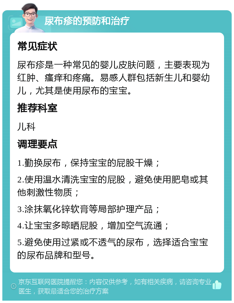 尿布疹的预防和治疗 常见症状 尿布疹是一种常见的婴儿皮肤问题，主要表现为红肿、瘙痒和疼痛。易感人群包括新生儿和婴幼儿，尤其是使用尿布的宝宝。 推荐科室 儿科 调理要点 1.勤换尿布，保持宝宝的屁股干燥； 2.使用温水清洗宝宝的屁股，避免使用肥皂或其他刺激性物质； 3.涂抹氧化锌软膏等局部护理产品； 4.让宝宝多晾晒屁股，增加空气流通； 5.避免使用过紧或不透气的尿布，选择适合宝宝的尿布品牌和型号。