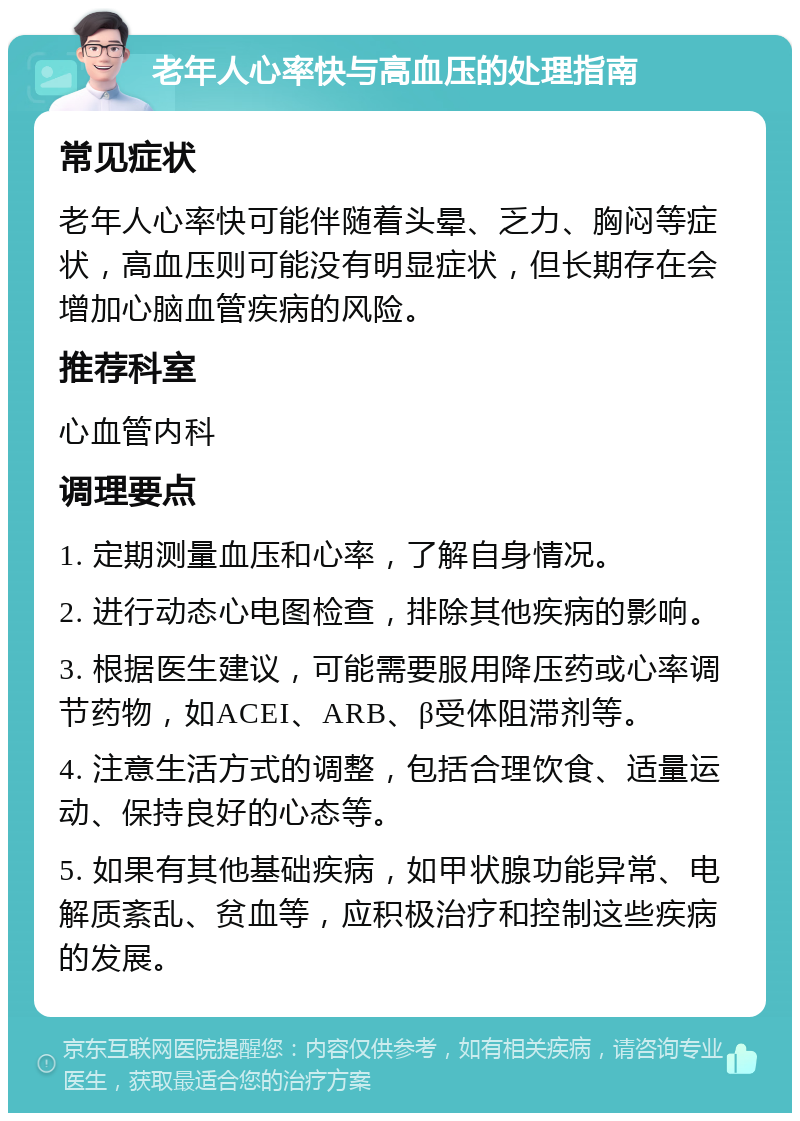 老年人心率快与高血压的处理指南 常见症状 老年人心率快可能伴随着头晕、乏力、胸闷等症状，高血压则可能没有明显症状，但长期存在会增加心脑血管疾病的风险。 推荐科室 心血管内科 调理要点 1. 定期测量血压和心率，了解自身情况。 2. 进行动态心电图检查，排除其他疾病的影响。 3. 根据医生建议，可能需要服用降压药或心率调节药物，如ACEI、ARB、β受体阻滞剂等。 4. 注意生活方式的调整，包括合理饮食、适量运动、保持良好的心态等。 5. 如果有其他基础疾病，如甲状腺功能异常、电解质紊乱、贫血等，应积极治疗和控制这些疾病的发展。