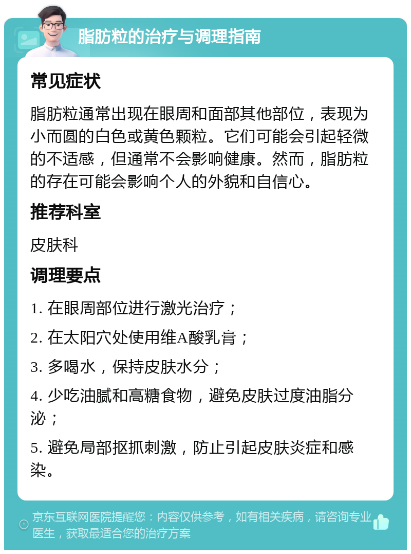 脂肪粒的治疗与调理指南 常见症状 脂肪粒通常出现在眼周和面部其他部位，表现为小而圆的白色或黄色颗粒。它们可能会引起轻微的不适感，但通常不会影响健康。然而，脂肪粒的存在可能会影响个人的外貌和自信心。 推荐科室 皮肤科 调理要点 1. 在眼周部位进行激光治疗； 2. 在太阳穴处使用维A酸乳膏； 3. 多喝水，保持皮肤水分； 4. 少吃油腻和高糖食物，避免皮肤过度油脂分泌； 5. 避免局部抠抓刺激，防止引起皮肤炎症和感染。