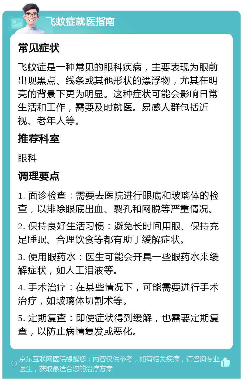 飞蚊症就医指南 常见症状 飞蚊症是一种常见的眼科疾病，主要表现为眼前出现黑点、线条或其他形状的漂浮物，尤其在明亮的背景下更为明显。这种症状可能会影响日常生活和工作，需要及时就医。易感人群包括近视、老年人等。 推荐科室 眼科 调理要点 1. 面诊检查：需要去医院进行眼底和玻璃体的检查，以排除眼底出血、裂孔和网脱等严重情况。 2. 保持良好生活习惯：避免长时间用眼、保持充足睡眠、合理饮食等都有助于缓解症状。 3. 使用眼药水：医生可能会开具一些眼药水来缓解症状，如人工泪液等。 4. 手术治疗：在某些情况下，可能需要进行手术治疗，如玻璃体切割术等。 5. 定期复查：即使症状得到缓解，也需要定期复查，以防止病情复发或恶化。