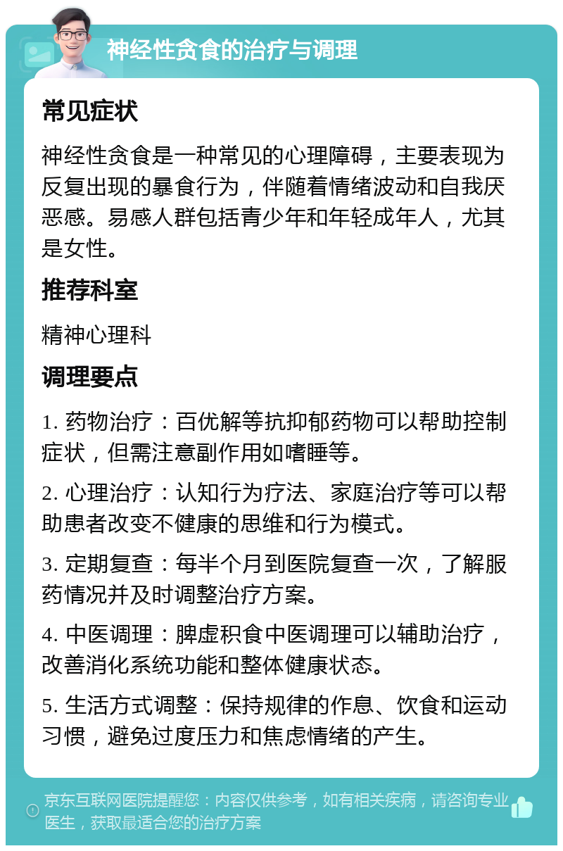 神经性贪食的治疗与调理 常见症状 神经性贪食是一种常见的心理障碍，主要表现为反复出现的暴食行为，伴随着情绪波动和自我厌恶感。易感人群包括青少年和年轻成年人，尤其是女性。 推荐科室 精神心理科 调理要点 1. 药物治疗：百优解等抗抑郁药物可以帮助控制症状，但需注意副作用如嗜睡等。 2. 心理治疗：认知行为疗法、家庭治疗等可以帮助患者改变不健康的思维和行为模式。 3. 定期复查：每半个月到医院复查一次，了解服药情况并及时调整治疗方案。 4. 中医调理：脾虚积食中医调理可以辅助治疗，改善消化系统功能和整体健康状态。 5. 生活方式调整：保持规律的作息、饮食和运动习惯，避免过度压力和焦虑情绪的产生。