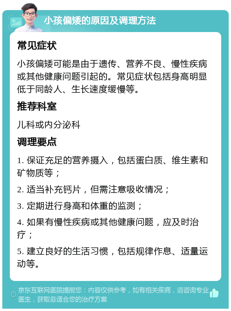 小孩偏矮的原因及调理方法 常见症状 小孩偏矮可能是由于遗传、营养不良、慢性疾病或其他健康问题引起的。常见症状包括身高明显低于同龄人、生长速度缓慢等。 推荐科室 儿科或内分泌科 调理要点 1. 保证充足的营养摄入，包括蛋白质、维生素和矿物质等； 2. 适当补充钙片，但需注意吸收情况； 3. 定期进行身高和体重的监测； 4. 如果有慢性疾病或其他健康问题，应及时治疗； 5. 建立良好的生活习惯，包括规律作息、适量运动等。