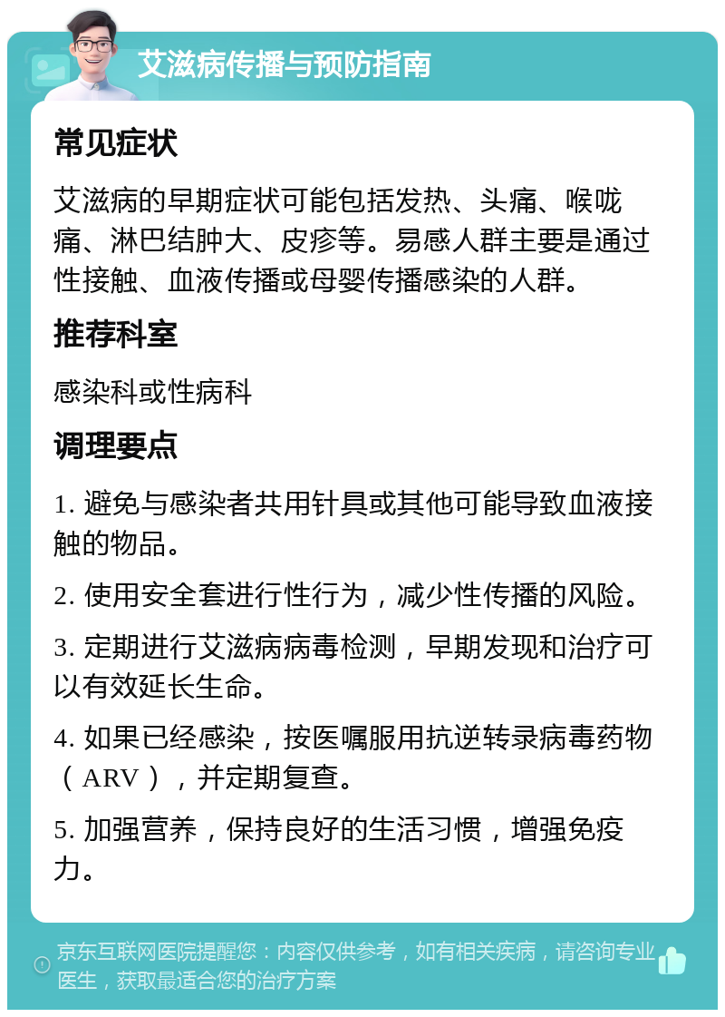 艾滋病传播与预防指南 常见症状 艾滋病的早期症状可能包括发热、头痛、喉咙痛、淋巴结肿大、皮疹等。易感人群主要是通过性接触、血液传播或母婴传播感染的人群。 推荐科室 感染科或性病科 调理要点 1. 避免与感染者共用针具或其他可能导致血液接触的物品。 2. 使用安全套进行性行为，减少性传播的风险。 3. 定期进行艾滋病病毒检测，早期发现和治疗可以有效延长生命。 4. 如果已经感染，按医嘱服用抗逆转录病毒药物（ARV），并定期复查。 5. 加强营养，保持良好的生活习惯，增强免疫力。