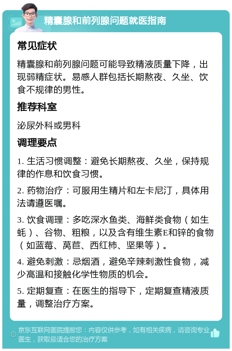 精囊腺和前列腺问题就医指南 常见症状 精囊腺和前列腺问题可能导致精液质量下降，出现弱精症状。易感人群包括长期熬夜、久坐、饮食不规律的男性。 推荐科室 泌尿外科或男科 调理要点 1. 生活习惯调整：避免长期熬夜、久坐，保持规律的作息和饮食习惯。 2. 药物治疗：可服用生精片和左卡尼汀，具体用法请遵医嘱。 3. 饮食调理：多吃深水鱼类、海鲜类食物（如生蚝）、谷物、粗粮，以及含有维生素E和锌的食物（如蓝莓、莴苣、西红柿、坚果等）。 4. 避免刺激：忌烟酒，避免辛辣刺激性食物，减少高温和接触化学性物质的机会。 5. 定期复查：在医生的指导下，定期复查精液质量，调整治疗方案。