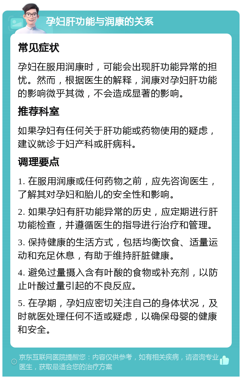 孕妇肝功能与润康的关系 常见症状 孕妇在服用润康时，可能会出现肝功能异常的担忧。然而，根据医生的解释，润康对孕妇肝功能的影响微乎其微，不会造成显著的影响。 推荐科室 如果孕妇有任何关于肝功能或药物使用的疑虑，建议就诊于妇产科或肝病科。 调理要点 1. 在服用润康或任何药物之前，应先咨询医生，了解其对孕妇和胎儿的安全性和影响。 2. 如果孕妇有肝功能异常的历史，应定期进行肝功能检查，并遵循医生的指导进行治疗和管理。 3. 保持健康的生活方式，包括均衡饮食、适量运动和充足休息，有助于维持肝脏健康。 4. 避免过量摄入含有叶酸的食物或补充剂，以防止叶酸过量引起的不良反应。 5. 在孕期，孕妇应密切关注自己的身体状况，及时就医处理任何不适或疑虑，以确保母婴的健康和安全。