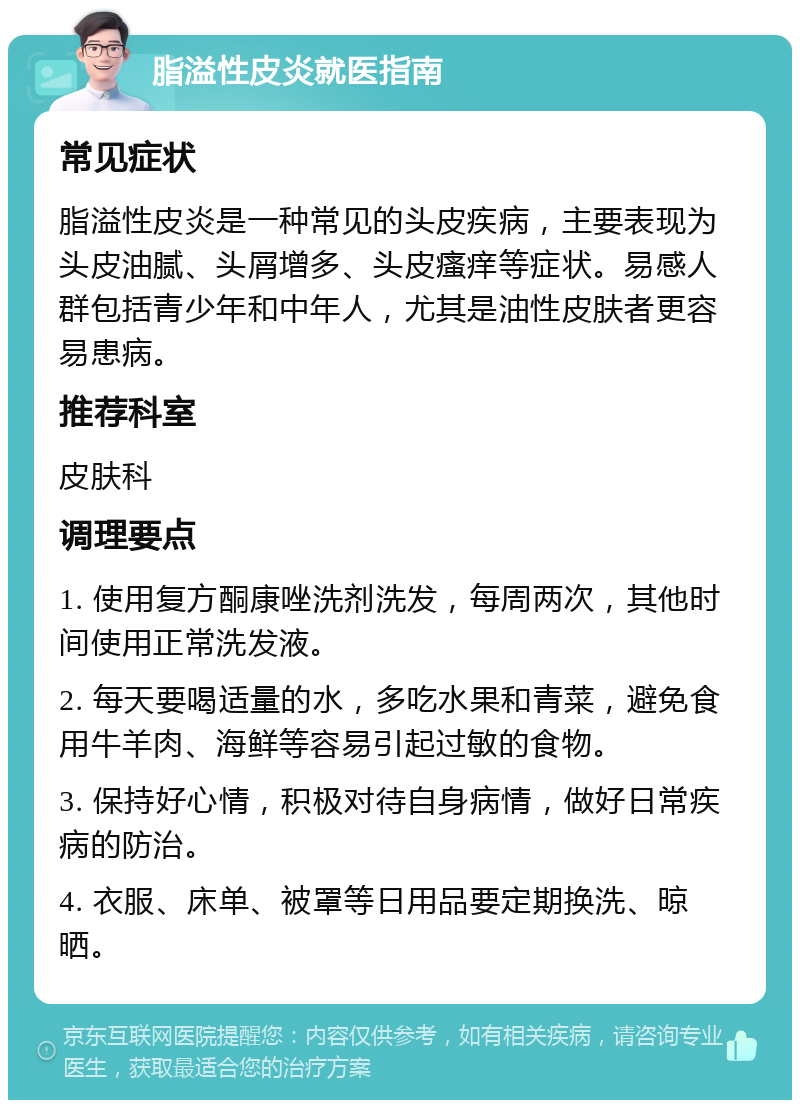 脂溢性皮炎就医指南 常见症状 脂溢性皮炎是一种常见的头皮疾病，主要表现为头皮油腻、头屑增多、头皮瘙痒等症状。易感人群包括青少年和中年人，尤其是油性皮肤者更容易患病。 推荐科室 皮肤科 调理要点 1. 使用复方酮康唑洗剂洗发，每周两次，其他时间使用正常洗发液。 2. 每天要喝适量的水，多吃水果和青菜，避免食用牛羊肉、海鲜等容易引起过敏的食物。 3. 保持好心情，积极对待自身病情，做好日常疾病的防治。 4. 衣服、床单、被罩等日用品要定期换洗、晾晒。