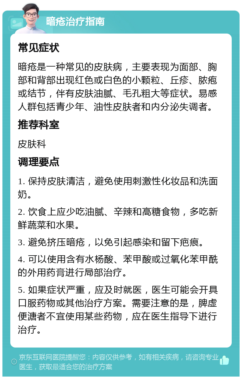 暗疮治疗指南 常见症状 暗疮是一种常见的皮肤病，主要表现为面部、胸部和背部出现红色或白色的小颗粒、丘疹、脓疱或结节，伴有皮肤油腻、毛孔粗大等症状。易感人群包括青少年、油性皮肤者和内分泌失调者。 推荐科室 皮肤科 调理要点 1. 保持皮肤清洁，避免使用刺激性化妆品和洗面奶。 2. 饮食上应少吃油腻、辛辣和高糖食物，多吃新鲜蔬菜和水果。 3. 避免挤压暗疮，以免引起感染和留下疤痕。 4. 可以使用含有水杨酸、苯甲酸或过氧化苯甲酰的外用药膏进行局部治疗。 5. 如果症状严重，应及时就医，医生可能会开具口服药物或其他治疗方案。需要注意的是，脾虚便溏者不宜使用某些药物，应在医生指导下进行治疗。