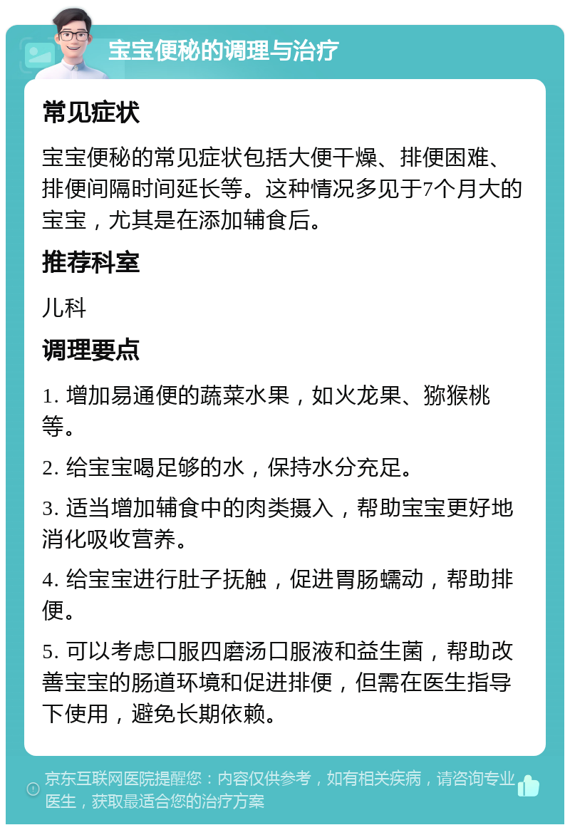 宝宝便秘的调理与治疗 常见症状 宝宝便秘的常见症状包括大便干燥、排便困难、排便间隔时间延长等。这种情况多见于7个月大的宝宝，尤其是在添加辅食后。 推荐科室 儿科 调理要点 1. 增加易通便的蔬菜水果，如火龙果、猕猴桃等。 2. 给宝宝喝足够的水，保持水分充足。 3. 适当增加辅食中的肉类摄入，帮助宝宝更好地消化吸收营养。 4. 给宝宝进行肚子抚触，促进胃肠蠕动，帮助排便。 5. 可以考虑口服四磨汤口服液和益生菌，帮助改善宝宝的肠道环境和促进排便，但需在医生指导下使用，避免长期依赖。