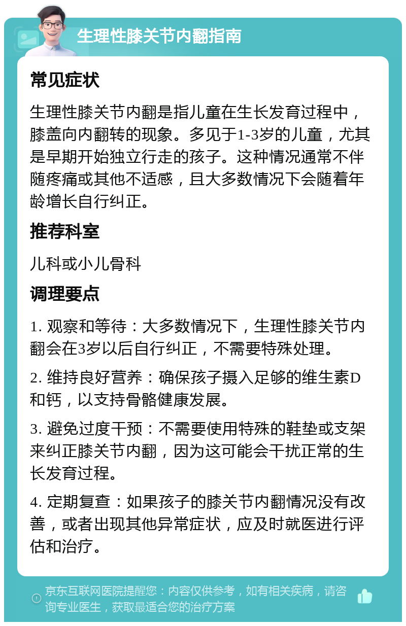 生理性膝关节内翻指南 常见症状 生理性膝关节内翻是指儿童在生长发育过程中，膝盖向内翻转的现象。多见于1-3岁的儿童，尤其是早期开始独立行走的孩子。这种情况通常不伴随疼痛或其他不适感，且大多数情况下会随着年龄增长自行纠正。 推荐科室 儿科或小儿骨科 调理要点 1. 观察和等待：大多数情况下，生理性膝关节内翻会在3岁以后自行纠正，不需要特殊处理。 2. 维持良好营养：确保孩子摄入足够的维生素D和钙，以支持骨骼健康发展。 3. 避免过度干预：不需要使用特殊的鞋垫或支架来纠正膝关节内翻，因为这可能会干扰正常的生长发育过程。 4. 定期复查：如果孩子的膝关节内翻情况没有改善，或者出现其他异常症状，应及时就医进行评估和治疗。