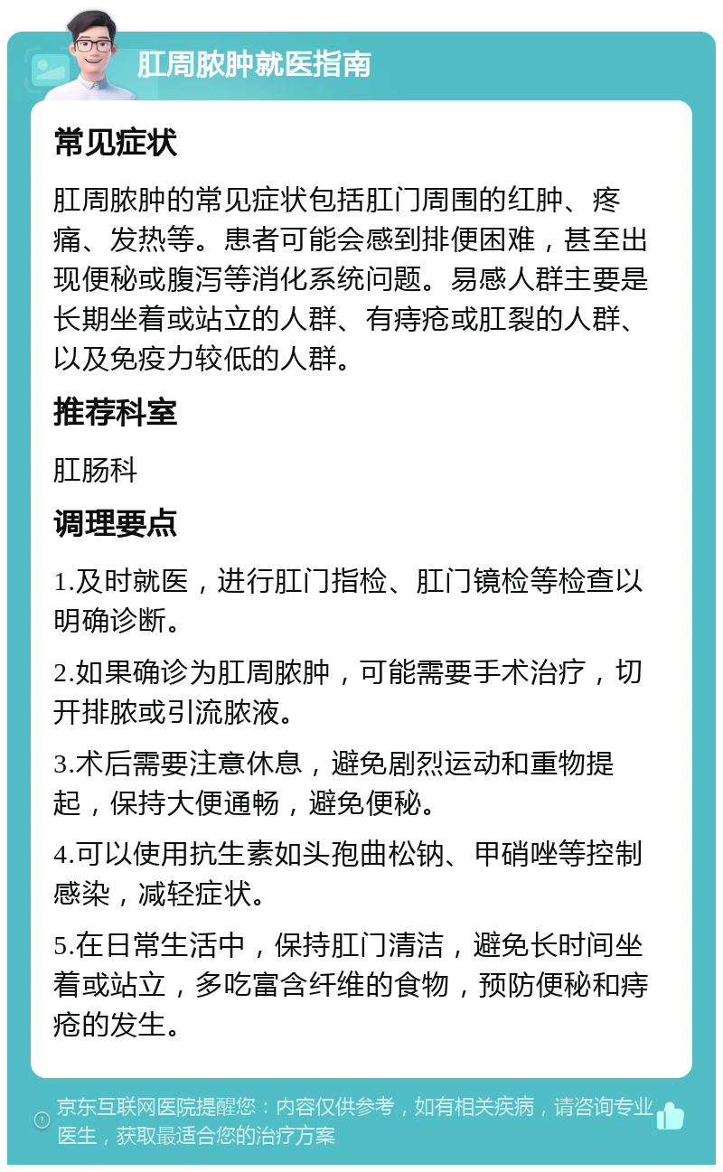 肛周脓肿就医指南 常见症状 肛周脓肿的常见症状包括肛门周围的红肿、疼痛、发热等。患者可能会感到排便困难，甚至出现便秘或腹泻等消化系统问题。易感人群主要是长期坐着或站立的人群、有痔疮或肛裂的人群、以及免疫力较低的人群。 推荐科室 肛肠科 调理要点 1.及时就医，进行肛门指检、肛门镜检等检查以明确诊断。 2.如果确诊为肛周脓肿，可能需要手术治疗，切开排脓或引流脓液。 3.术后需要注意休息，避免剧烈运动和重物提起，保持大便通畅，避免便秘。 4.可以使用抗生素如头孢曲松钠、甲硝唑等控制感染，减轻症状。 5.在日常生活中，保持肛门清洁，避免长时间坐着或站立，多吃富含纤维的食物，预防便秘和痔疮的发生。