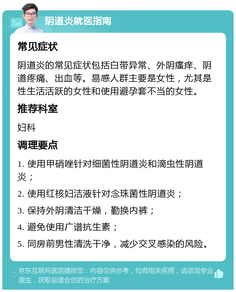 阴道炎就医指南 常见症状 阴道炎的常见症状包括白带异常、外阴瘙痒、阴道疼痛、出血等。易感人群主要是女性，尤其是性生活活跃的女性和使用避孕套不当的女性。 推荐科室 妇科 调理要点 1. 使用甲硝唑针对细菌性阴道炎和滴虫性阴道炎； 2. 使用红核妇洁液针对念珠菌性阴道炎； 3. 保持外阴清洁干燥，勤换内裤； 4. 避免使用广谱抗生素； 5. 同房前男性清洗干净，减少交叉感染的风险。