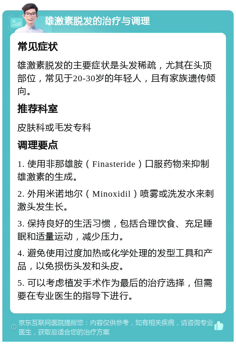 雄激素脱发的治疗与调理 常见症状 雄激素脱发的主要症状是头发稀疏，尤其在头顶部位，常见于20-30岁的年轻人，且有家族遗传倾向。 推荐科室 皮肤科或毛发专科 调理要点 1. 使用非那雄胺（Finasteride）口服药物来抑制雄激素的生成。 2. 外用米诺地尔（Minoxidil）喷雾或洗发水来刺激头发生长。 3. 保持良好的生活习惯，包括合理饮食、充足睡眠和适量运动，减少压力。 4. 避免使用过度加热或化学处理的发型工具和产品，以免损伤头发和头皮。 5. 可以考虑植发手术作为最后的治疗选择，但需要在专业医生的指导下进行。