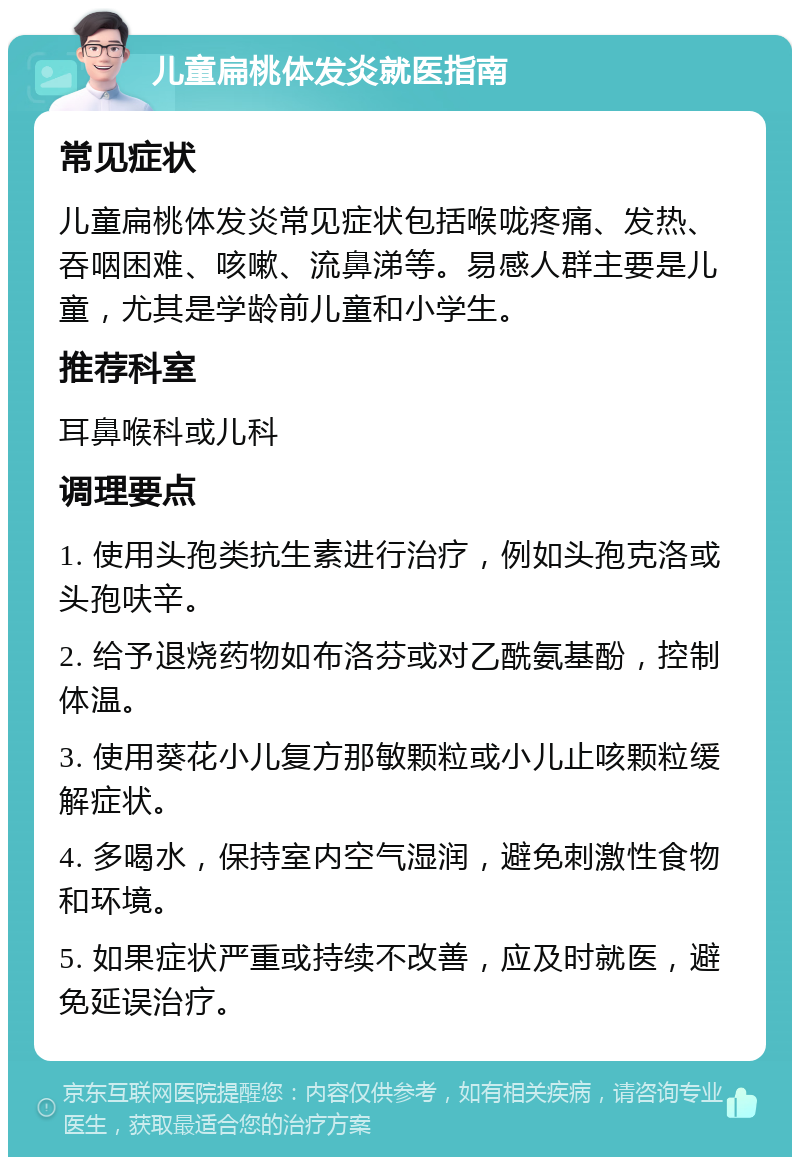 儿童扁桃体发炎就医指南 常见症状 儿童扁桃体发炎常见症状包括喉咙疼痛、发热、吞咽困难、咳嗽、流鼻涕等。易感人群主要是儿童，尤其是学龄前儿童和小学生。 推荐科室 耳鼻喉科或儿科 调理要点 1. 使用头孢类抗生素进行治疗，例如头孢克洛或头孢呋辛。 2. 给予退烧药物如布洛芬或对乙酰氨基酚，控制体温。 3. 使用葵花小儿复方那敏颗粒或小儿止咳颗粒缓解症状。 4. 多喝水，保持室内空气湿润，避免刺激性食物和环境。 5. 如果症状严重或持续不改善，应及时就医，避免延误治疗。