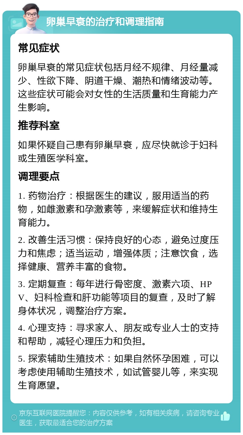 卵巢早衰的治疗和调理指南 常见症状 卵巢早衰的常见症状包括月经不规律、月经量减少、性欲下降、阴道干燥、潮热和情绪波动等。这些症状可能会对女性的生活质量和生育能力产生影响。 推荐科室 如果怀疑自己患有卵巢早衰，应尽快就诊于妇科或生殖医学科室。 调理要点 1. 药物治疗：根据医生的建议，服用适当的药物，如雌激素和孕激素等，来缓解症状和维持生育能力。 2. 改善生活习惯：保持良好的心态，避免过度压力和焦虑；适当运动，增强体质；注意饮食，选择健康、营养丰富的食物。 3. 定期复查：每年进行骨密度、激素六项、HPV、妇科检查和肝功能等项目的复查，及时了解身体状况，调整治疗方案。 4. 心理支持：寻求家人、朋友或专业人士的支持和帮助，减轻心理压力和负担。 5. 探索辅助生殖技术：如果自然怀孕困难，可以考虑使用辅助生殖技术，如试管婴儿等，来实现生育愿望。